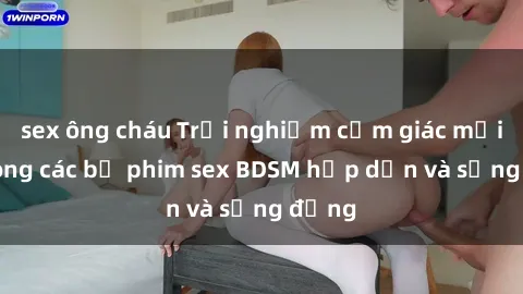 sex ông cháu Trải nghiệm cảm giác mới lạ trong các bộ phim sex BDSM hấp dẫn và sống động