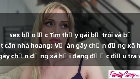 sex bạo lực Tìm thấy gái bị trói và bị hiếp dâm trong một căn nhà hoang: Vụ án gây chấn động xã hội đang được điều tra vào.