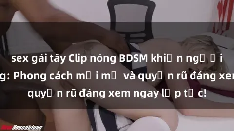sex gái tây Clip nóng BDSM khiến người xem phát cuồng: Phong cách mới mẻ và quyến rũ đáng xem ngay lập tức!