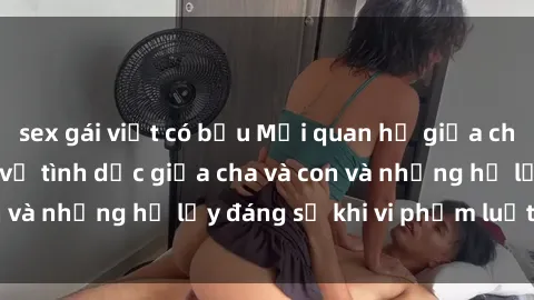 sex gái việt có bầu Mối quan hệ giữa cha và con: Sự thật về tình dục giữa cha và con và những hệ lụy đáng sợ khi vi phạm luật pháp.