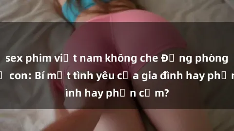 sex phim việt nam không che Động phòng sex mẹ con: Bí mật tình yêu của gia đình hay phản cảm?