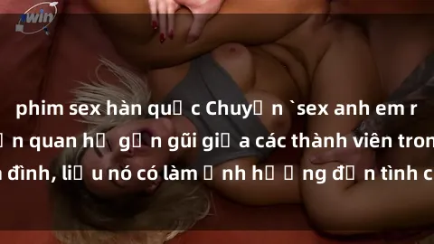 phim sex hàn quốc Chuyện `sex anh em ruột` - Đề cập đến quan hệ gần gũi giữa các thành viên trong gia đình, liệu nó có làm ảnh hưởng đến tình cảm gia đình hay không?