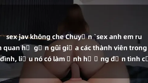 sex jav không che Chuyện `sex anh em ruột` - Đề cập đến quan hệ gần gũi giữa các thành viên trong gia đình, liệu nó có làm ảnh hưởng đến tình cảm gia đình hay không?