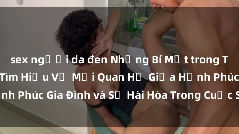sex người da đen Những Bí Mật trong Tình Dục Gia Đình: Tìm Hiểu Về Mối Quan Hệ Giữa Hạnh Phúc Gia Đình và Sự Hài Hòa Trong Cuộc Sống Tình Dục