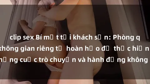 clip sex Bí mật tại khách sạn: Phòng quay lén khép kín, không gian riêng tư hoàn hảo để thực hiện những cuộc trò chuyện và hành động không bị người khác phát hiện.