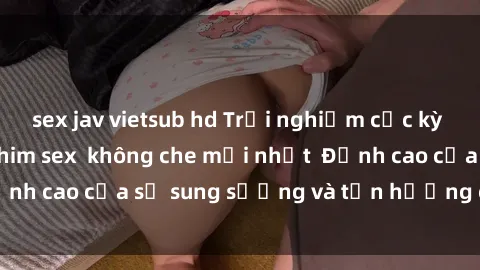 sex jav vietsub hd Trải nghiệm cực kỳ nóng bỏng trong phim sex  không che mới nhất  Đỉnh cao của sự sung sướng và tận hưởng chân thật