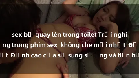 sex bị quay lén trong toilet Trải nghiệm cực kỳ nóng bỏng trong phim sex  không che mới nhất  Đỉnh cao của sự sung sướng và tận hưởng chân thật
