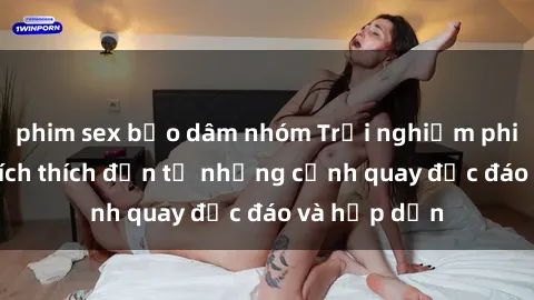 phim sex bạo dâm nhóm Trải nghiệm phim sex : Sự kích thích đến từ những cảnh quay độc đáo và hấp dẫn