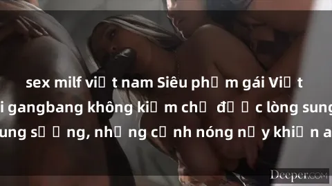 sex milf việt nam Siêu phẩm gái Việt tham gia trong buổi gangbang không kiềm chế được lòng sung sướng, những cảnh nóng nảy khiến ai cũng phải mãn nhãn