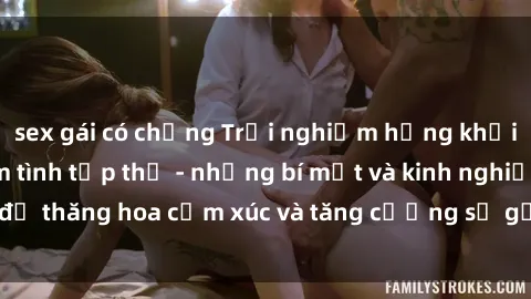 sex gái có chồng Trải nghiệm hứng khởi cùng với việc làm tình tập thể - những bí mật và kinh nghiệm để thăng hoa cảm xúc và tăng cường sự gắn kết trong mối quan hệ