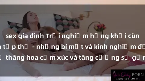 sex gia đình Trải nghiệm hứng khởi cùng với việc làm tình tập thể - những bí mật và kinh nghiệm để thăng hoa cảm xúc và tăng cường sự gắn kết trong mối quan hệ
