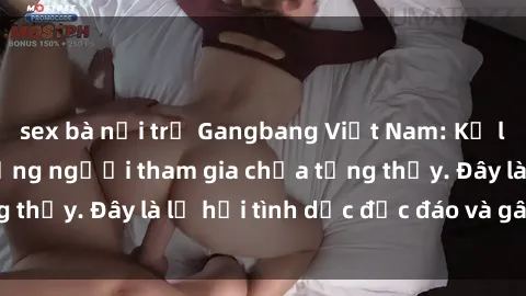 sex bà nội trợ Gangbang Việt Nam: Kỷ lục mới với số lượng người tham gia chưa từng thấy. Đây là lễ hội tình dục độc đáo và gây sốc.