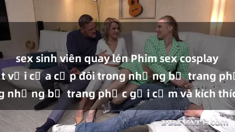 sex sinh viên quay lén Phim sex cosplay: Trải nghiệm tuyệt vời của cặp đôi trong những bộ trang phục gợi cảm và kích thích