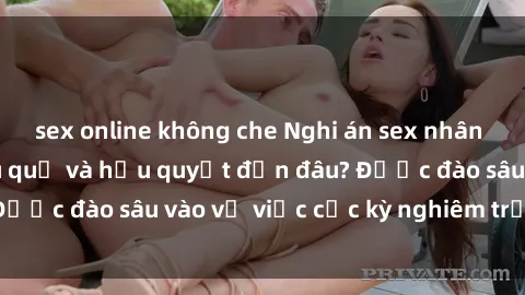 sex online không che Nghi án sex nhân viên nhà hàng: Hậu quả và hậu quyết đến đâu? Được đào sâu vào vụ việc cực kỳ nghiêm trọng này.