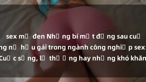 sex mỹ đen Những bí mật đằng sau cuộc sống của những nữ hầu gái trong ngành công nghiệp sex: Cuộc sống, lẽ thường hay những khó khăn mà họ phải đối mặt.