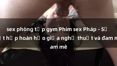 sex phòng tập gym Phim sex Pháp - Sự kết hợp hoàn hảo giữa nghệ thuật và đam mê