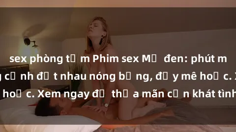 sex phòng tắm Phim sex Mỹ đen: phút mãnh liệt với những cảnh địt nhau nóng bỏng, đầy mê hoặc. Xem ngay để thỏa mãn cơn khát tình dục của bạn!