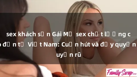sex khách sạn Gái Mỹ sex chất lượng cao đến từ Việt Nam: Cuốn hút và đầy quyến rũ