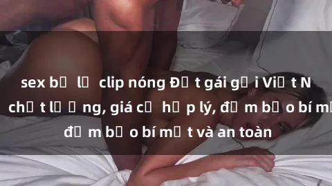 sex bị lộ clip nóng Đặt gái gọi Việt Nam: Dịch vụ chất lượng, giá cả hợp lý, đảm bảo bí mật và an toàn