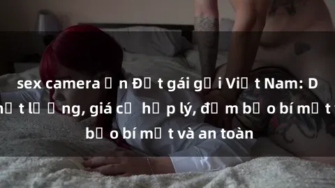 sex camera ẩn Đặt gái gọi Việt Nam: Dịch vụ chất lượng, giá cả hợp lý, đảm bảo bí mật và an toàn