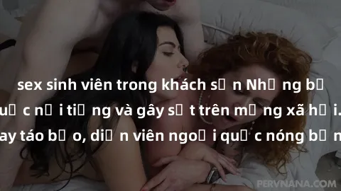 sex sinh viên trong khách sạn Những bộ phim sex ngoại quốc nổi tiếng và gây sốt trên mạng xã hội. Cảnh quay táo bạo, diễn viên ngoại quốc nóng bỏng trong các tác phẩm đỉnh cao.