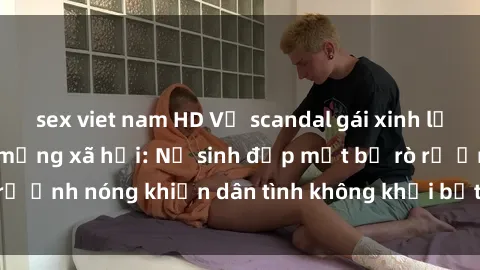 sex viet nam HD Vụ scandal gái xinh lộ hàng gây sốt trên mạng xã hội: Nữ sinh đẹp mắt bị rò rỉ ảnh nóng khiến dân tình không khỏi bất ngờ và phẫn nộ!
