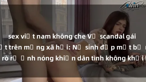 sex việt nam không che Vụ scandal gái xinh lộ hàng gây sốt trên mạng xã hội: Nữ sinh đẹp mắt bị rò rỉ ảnh nóng khiến dân tình không khỏi bất ngờ và phẫn nộ!
