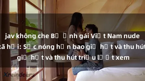 jav không che Bộ ảnh gái Việt Nam nude gây sốt mạng xã hội: Sắc nóng hơn bao giờ hết và thu hút triệu lượt xem
