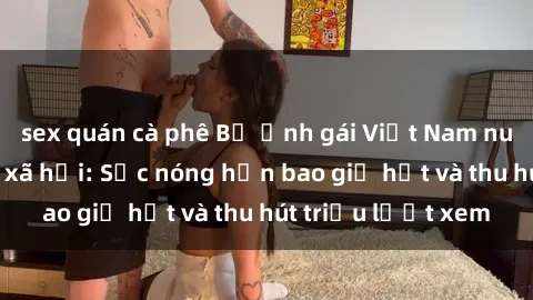 sex quán cà phê Bộ ảnh gái Việt Nam nude gây sốt mạng xã hội: Sắc nóng hơn bao giờ hết và thu hút triệu lượt xem