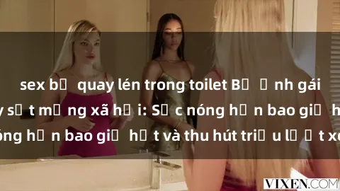 sex bị quay lén trong toilet Bộ ảnh gái Việt Nam nude gây sốt mạng xã hội: Sắc nóng hơn bao giờ hết và thu hút triệu lượt xem