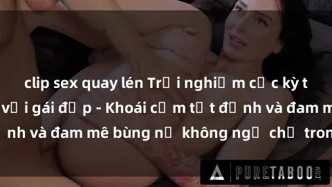 clip sex quay lén Trải nghiệm cực kỳ thú vị khi làm tình với gái đẹp - Khoái cảm tột đỉnh và đam mê bùng nổ không ngờ chỉ trong một đêm!