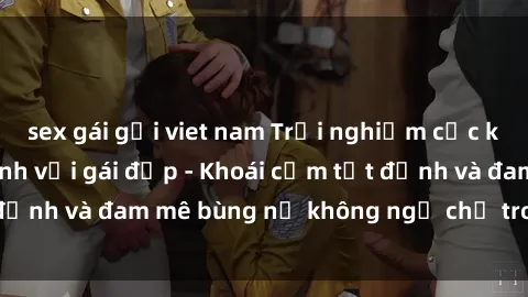 sex gái gọi viet nam Trải nghiệm cực kỳ thú vị khi làm tình với gái đẹp - Khoái cảm tột đỉnh và đam mê bùng nổ không ngờ chỉ trong một đêm!