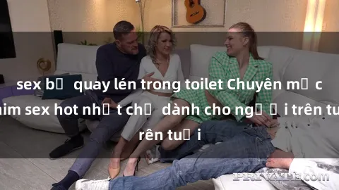 sex bị quay lén trong toilet Chuyên mục phim sex hot nhất chỉ dành cho người trên tuổi