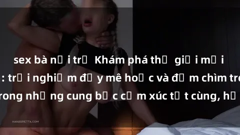 sex bà nội trợ Khám phá thế giới mới với sex người lớn: trải nghiệm đầy mê hoặc và đắm chìm trong những cung bậc cảm xúc tột cùng, hứng khởi và cuốn hút.