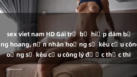 sex viet nam HD Gái trẻ bị hiếp dâm bạo lực trong khu rừng hoang, nạn nhân hoảng sợ kêu cầu công lý được thực thi