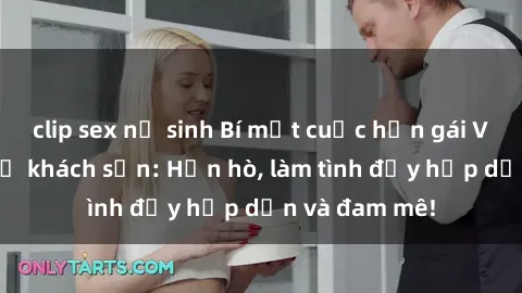 clip sex nữ sinh Bí mật cuộc hẹn gái Việt lần đầu ở khách sạn: Hẹn hò, làm tình đầy hấp dẫn và đam mê!
