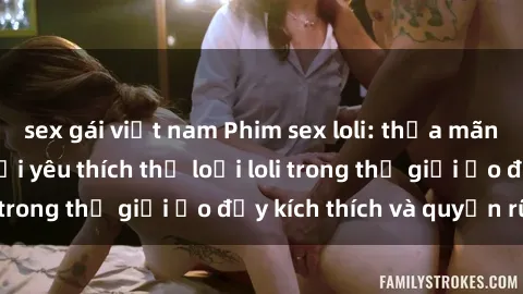 sex gái việt nam Phim sex loli: thỏa mãn đam mê của người yêu thích thể loại loli trong thế giới ảo đầy kích thích và quyến rũ.