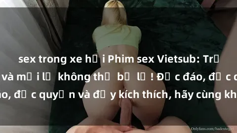 sex trong xe hơi Phim sex Vietsub: Trải nghiệm hấp dẫn và mới lạ không thể bỏ lỡ! Độc đáo, độc quyền và đầy kích thích, hãy cùng khám phá ngay!