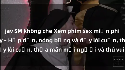 jav SM không che Xem phim sex miễn phí online ngay tại đây – Hấp dẫn, nóng bỏng và đầy lôi cuốn, thỏa mãn mọi người và thú vui của bạn!