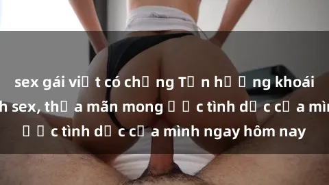 sex gái việt có chồng Tận hưởng khoái cảm với gái xinh sex, thỏa mãn mong ước tình dục của mình ngay hôm nay