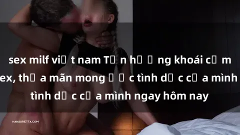sex milf việt nam Tận hưởng khoái cảm với gái xinh sex, thỏa mãn mong ước tình dục của mình ngay hôm nay