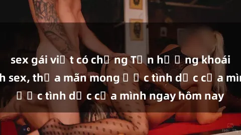 sex gái việt có chồng Tận hưởng khoái cảm với gái xinh sex, thỏa mãn mong ước tình dục của mình ngay hôm nay