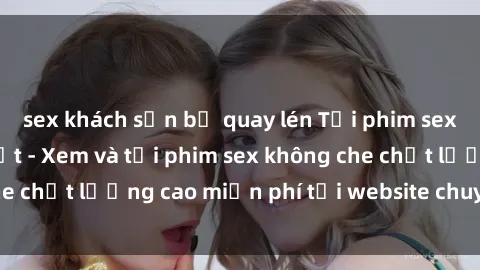 sex khách sạn bị quay lén Tải phim sex mới nhất hot nhất - Xem và tải phim sex không che chất lượng cao miễn phí tại website chuyên nghiệp.