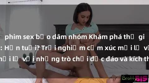 phim sex bạo dâm nhóm Khám phá thế giới sex trực tuyến: Hơn tuổi? Trải nghiệm cảm xúc mới lạ với những trò chơi độc đáo và kích thích người lớn