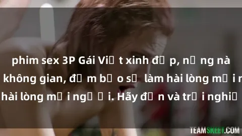phim sex 3P Gái Việt xinh đẹp, nồng nàn làm tình say đắm không gian, đảm bảo sẽ làm hài lòng mọi người. Hãy đến và trải nghiệm ngay!