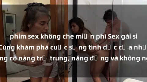 phim sex không che miễn phí Sex gái sinh viên hot nhất: Cùng khám phá cuộc sống tình dục của những cô nàng trẻ trung, năng động và không ngần ngại thử nghiệm!