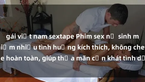 gái việt nam sextape Phim sex nữ sinh mới nhất: Trải nghiệm nhiều tình huống kích thích, không che hoàn toàn, giúp thỏa mãn cơn khát tình dục của các bạn trẻ