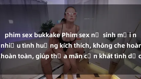 phim sex bukkake Phim sex nữ sinh mới nhất: Trải nghiệm nhiều tình huống kích thích, không che hoàn toàn, giúp thỏa mãn cơn khát tình dục của các bạn trẻ