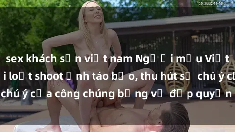 sex khách sạn việt nam Người mẫu Việt Nam gây sốt với loạt shoot ảnh táo bạo, thu hút sự chú ý của công chúng bằng vẻ đẹp quyến rũ và gợi cảm.