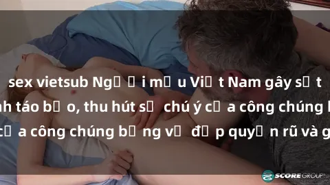 sex vietsub Người mẫu Việt Nam gây sốt với loạt shoot ảnh táo bạo, thu hút sự chú ý của công chúng bằng vẻ đẹp quyến rũ và gợi cảm.